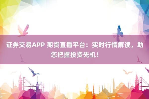 证券交易APP 期货直播平台：实时行情解读，助您把握投资先机！