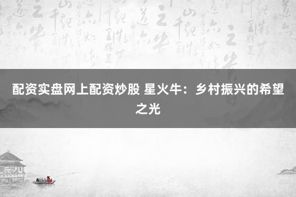 配资实盘网上配资炒股 星火牛：乡村振兴的希望之光