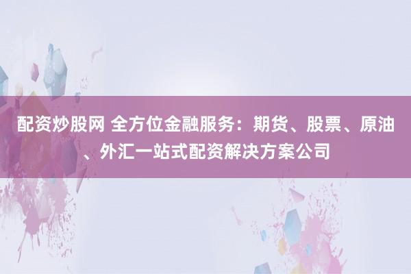 配资炒股网 全方位金融服务：期货、股票、原油、外汇一站式配资解决方案公司