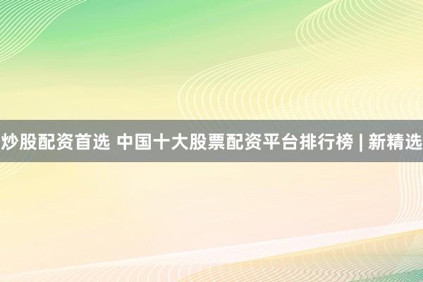 炒股配资首选 中国十大股票配资平台排行榜 | 新精选