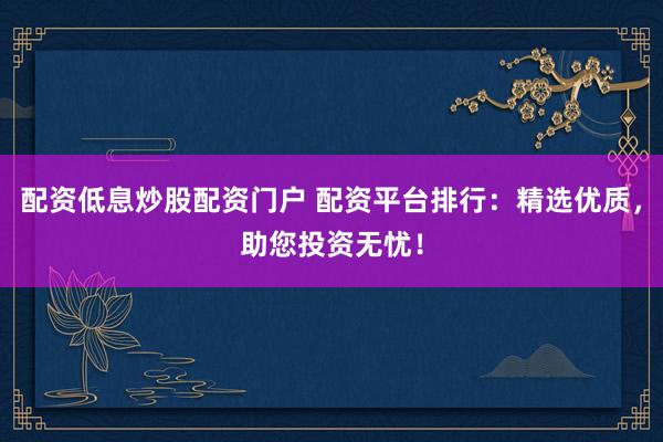 配资低息炒股配资门户 配资平台排行：精选优质，助您投资无忧！