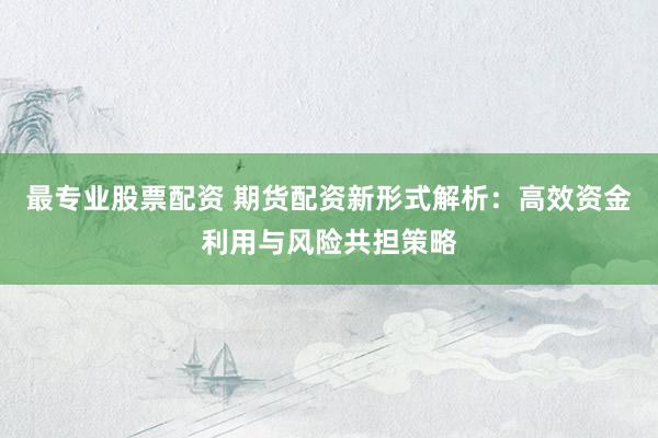 最专业股票配资 期货配资新形式解析：高效资金利用与风险共担策略